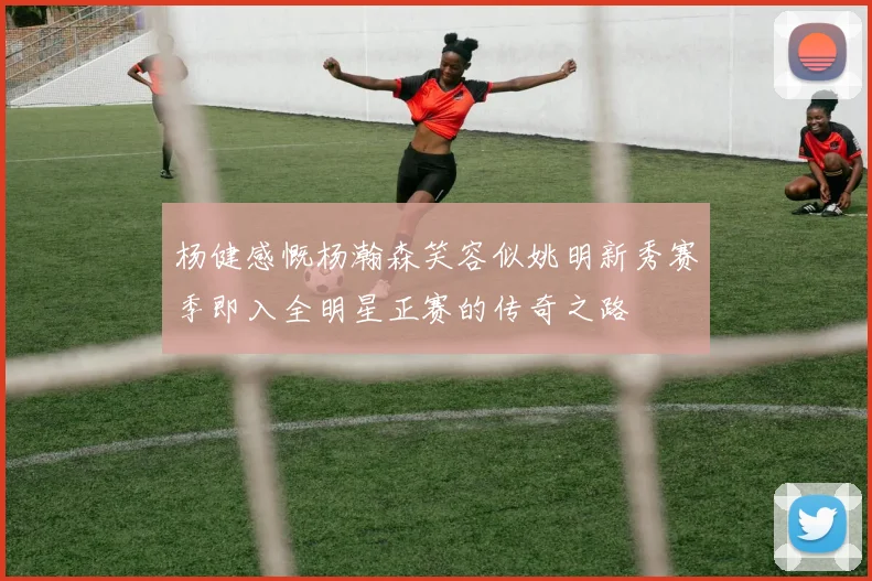 杨健感慨杨瀚森笑容似姚明新秀赛季即入全明星正赛的传奇之路