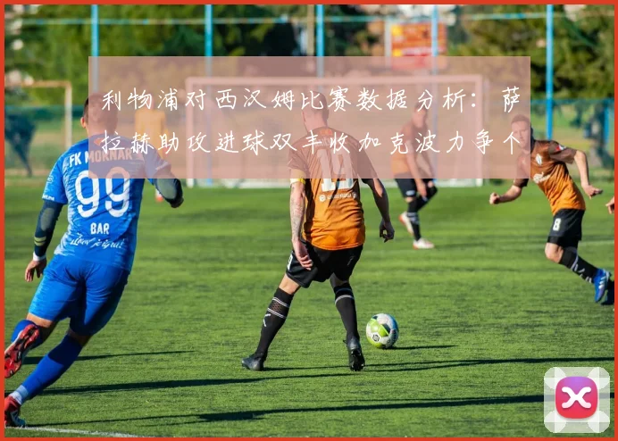 利物浦对西汉姆比赛数据分析：萨拉赫助攻进球双丰收加克波力争个人职业生涯50球