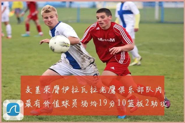 麦基荣膺伊拉瓦拉老鹰俱乐部队内最有价值球员场均19分10篮板2助攻成队内最佳