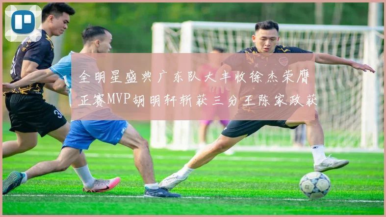 全明星盛典广东队大丰收徐杰荣膺正赛MVP胡明轩斩获三分王陈家政获星锐MVP