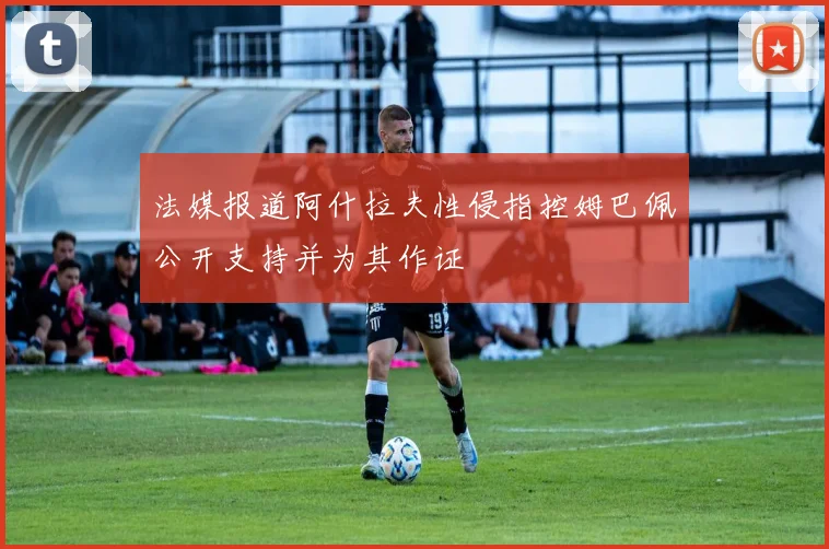 法媒报道阿什拉夫性侵指控姆巴佩公开支持并为其作证