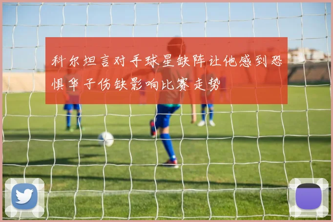 科尔坦言对手球星缺阵让他感到恐惧华子伤缺影响比赛走势