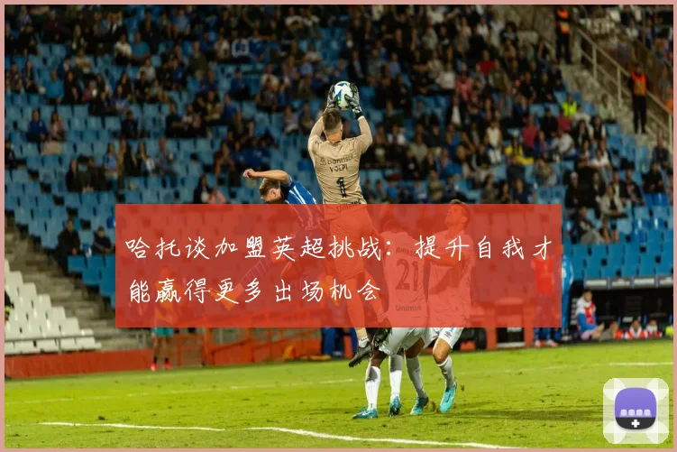 哈托谈加盟英超挑战：提升自我才能赢得更多出场机会