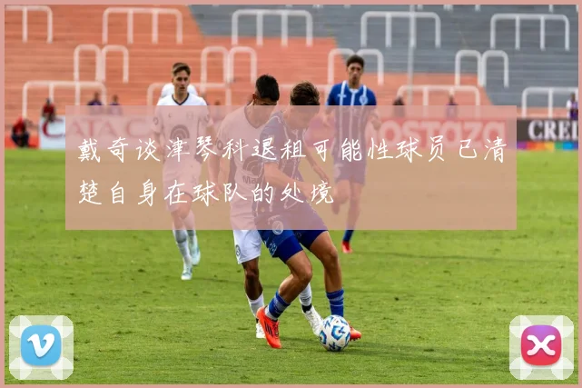 戴奇谈津琴科退租可能性球员已清楚自身在球队的处境