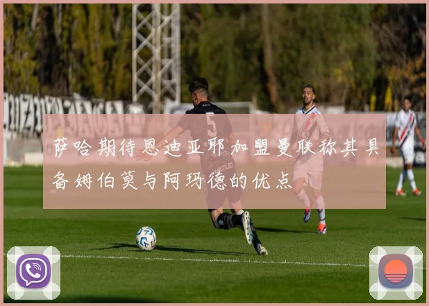 萨哈期待恩迪亚耶加盟曼联称其具备姆伯莫与阿玛德的优点