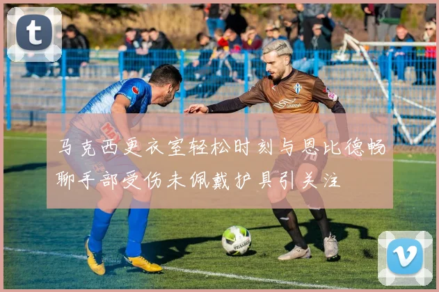马克西更衣室轻松时刻与恩比德畅聊手部受伤未佩戴护具引关注