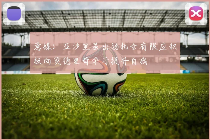 意媒：亚沙里虽出场机会有限应积极向莫德里奇学习提升自我