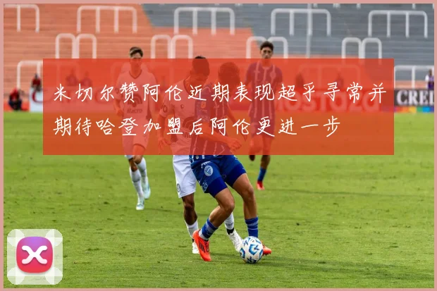 米切尔赞阿伦近期表现超乎寻常并期待哈登加盟后阿伦更进一步