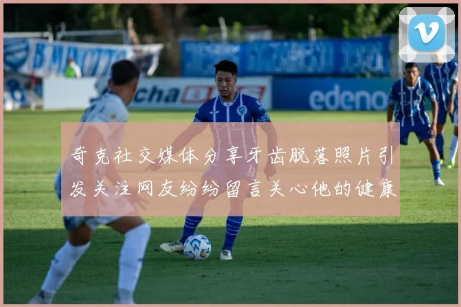 奇克社交媒体分享牙齿脱落照片引发关注网友纷纷留言关心他的健康状况