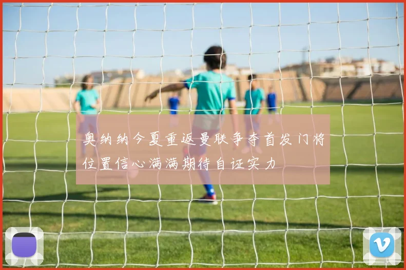 奥纳纳今夏重返曼联争夺首发门将位置信心满满期待自证实力