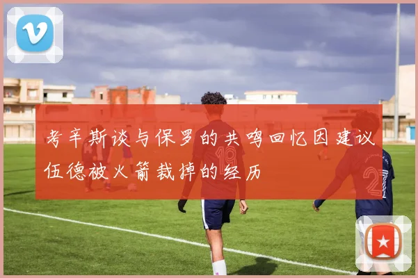 考辛斯谈与保罗的共鸣回忆因建议伍德被火箭裁掉的经历