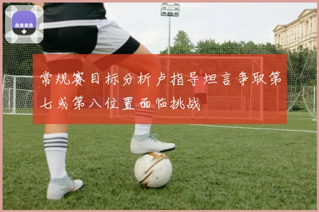 常规赛目标分析卢指导坦言争取第七或第八位置面临挑战