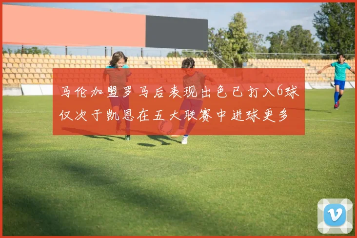 马伦加盟罗马后表现出色已打入6球仅次于凯恩在五大联赛中进球更多