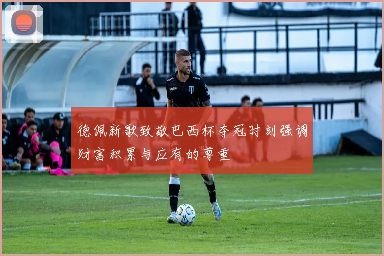 德佩新歌致敬巴西杯夺冠时刻强调财富积累与应有的尊重