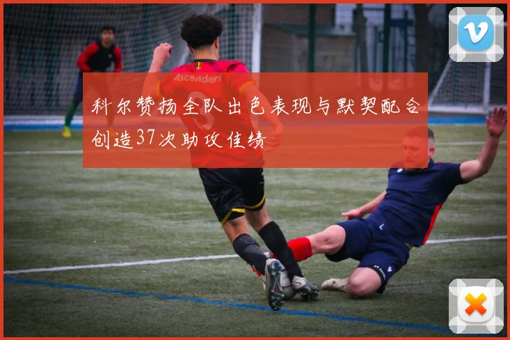 科尔赞扬全队出色表现与默契配合创造37次助攻佳绩