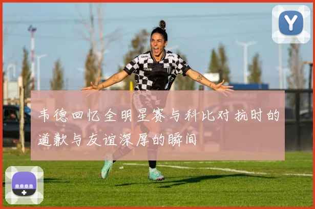 韦德回忆全明星赛与科比对抗时的道歉与友谊深厚的瞬间