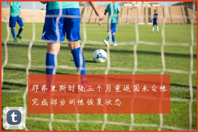 邓弗里斯时隔三个月重返国米合练完成部分训练恢复状态
