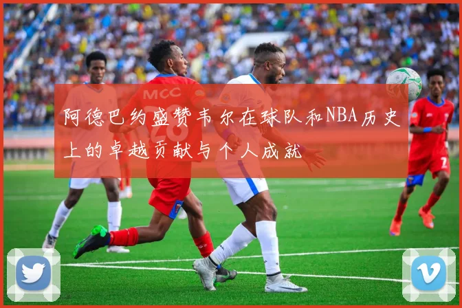 阿德巴约盛赞韦尔在球队和NBA历史上的卓越贡献与个人成就
