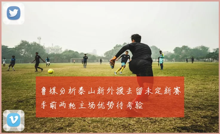 鲁媒分析泰山新外援去留未定新赛季前两轮主场优势待考验