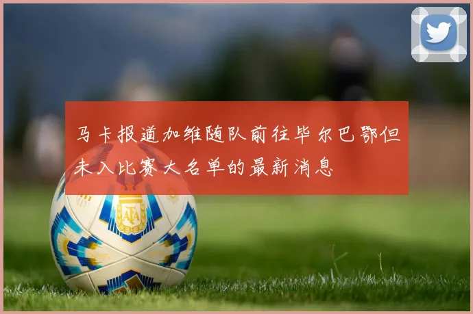 马卡报道加维随队前往毕尔巴鄂但未入比赛大名单的最新消息