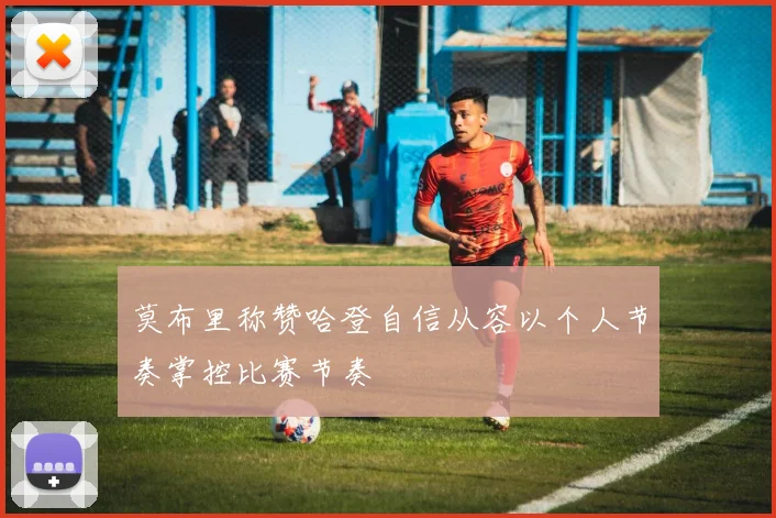 莫布里称赞哈登自信从容以个人节奏掌控比赛节奏