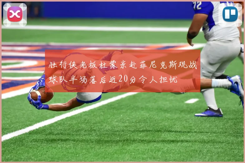 独行侠老板杜蒙亲赴菲尼克斯观战球队半场落后近20分令人担忧