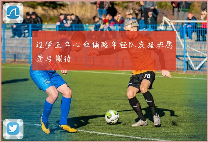 追梦五年心血铺路年轻队友接班愿景与期待